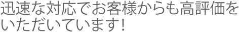 迅速な対応でお客様からも高評価をいただいています！